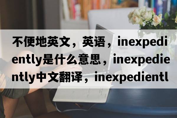 不便地英文，英語(yǔ)，inexpediently是什么意思，inexpediently中文翻譯，inexpediently怎么讀、發(fā)音、用法及例句
