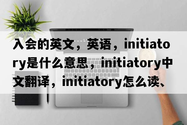 入會(huì )的英文，英語(yǔ)，initiatory是什么意思，initiatory中文翻譯，initiatory怎么讀、發(fā)音、用法及例句