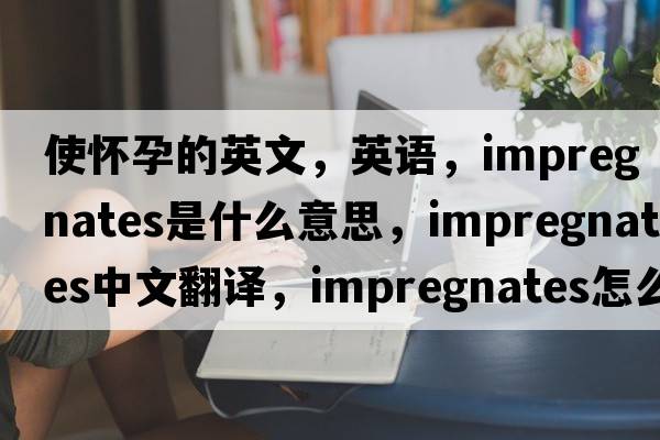使懷孕的英文，英語(yǔ)，impregnates是什么意思，impregnates中文翻譯，impregnates怎么讀、發(fā)音、用法及例句
