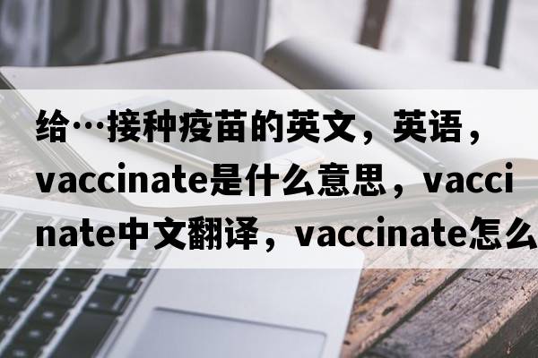 給…接種疫苗的英文，英語(yǔ)，vaccinate是什么意思，vaccinate中文翻譯，vaccinate怎么讀、發(fā)音、用法及例句