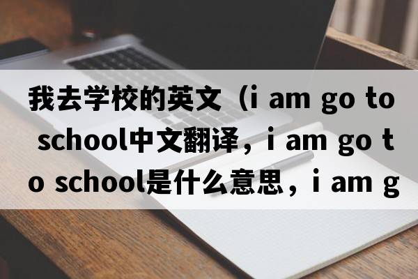 我去學(xué)校的英文（i am go to school中文翻譯，i am go to school是什么意思，i am go to school發(fā)音、用法及例句）