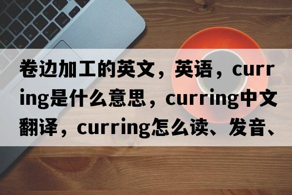卷邊加工的英文，英語(yǔ)，curring是什么意思，curring中文翻譯，curring怎么讀、發(fā)音、用法及例句