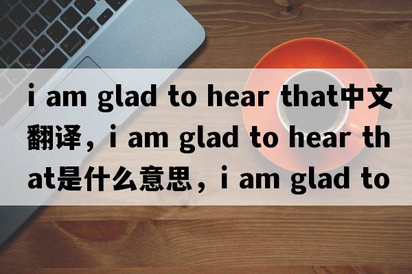 i am glad to hear that中文翻譯，i am glad to hear that是什么意思，i am glad to hear that發(fā)音、用法及例句