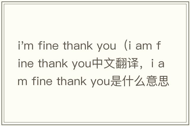 i'm fine thank you（i am fine thank you中文翻譯，i am fine thank you是什么意思，i am fine thank you發(fā)音、用法及例句