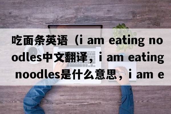 吃面條英語(yǔ)（i am eating noodles中文翻譯，i am eating noodles是什么意思，i am eating noodles發(fā)音、用法及例句）