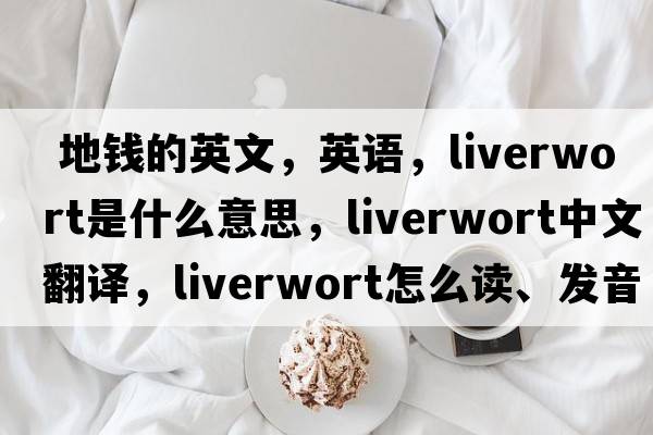  地錢(qián)的英文，英語(yǔ)，liverwort是什么意思，liverwort中文翻譯，liverwort怎么讀、發(fā)音、用法及例句