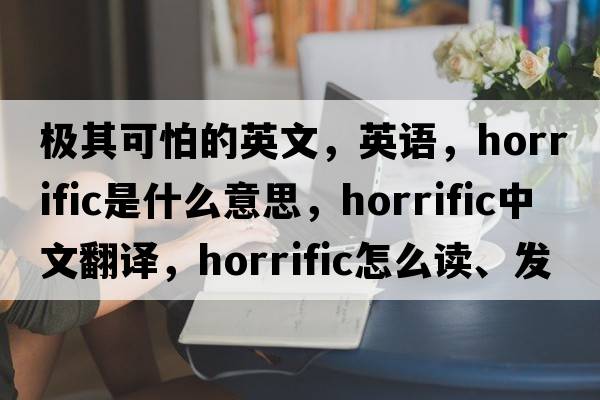 極其可怕的英文，英語(yǔ)，horrific是什么意思，horrific中文翻譯，horrific怎么讀、發(fā)音、用法及例句