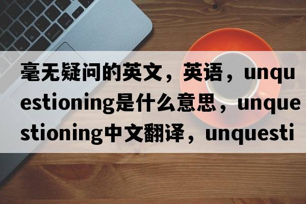 毫無(wú)疑問(wèn)的英文，英語(yǔ)，unquestioning是什么意思，unquestioning中文翻譯，unquestioning怎么讀、發(fā)音、用法及例句