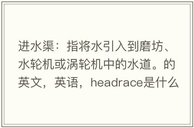 進(jìn)水渠：指將水引入到磨坊、水輪機或渦輪機中的水道。的英文，英語(yǔ)，headrace是什么意思，headrace中文翻譯，headrace怎么讀、發(fā)音、用法及例句