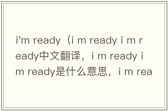 i'm ready（i m ready i m ready中文翻譯，i m ready i m ready是什么意思，i m ready i m ready發(fā)音、用法及例句）