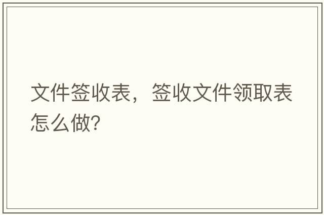 文件簽收表，簽收文件領(lǐng)取表怎么做？