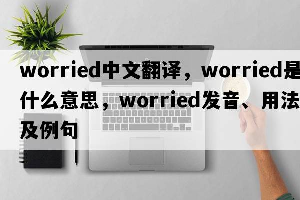 worried中文翻譯，worried是什么意思，worried發(fā)音、用法及例句
