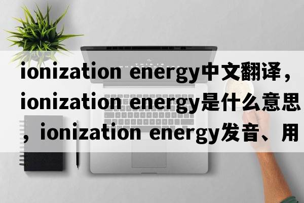 ionization energy中文翻譯，ionization energy是什么意思，ionization energy發(fā)音、用法及例句