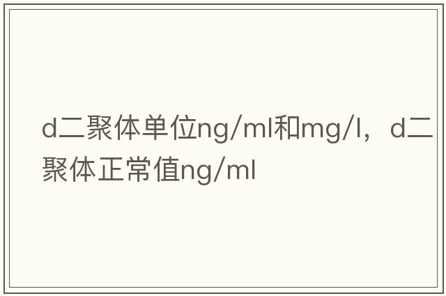 d二聚體單位ng/ml和mg/l，d二聚體正常值ng/ml