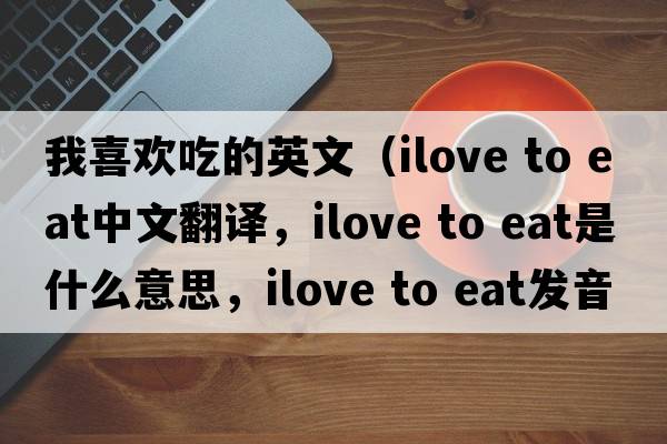 我喜歡吃的英文（ilove to eat中文翻譯，ilove to eat是什么意思，ilove to eat發(fā)音、用法及例句）