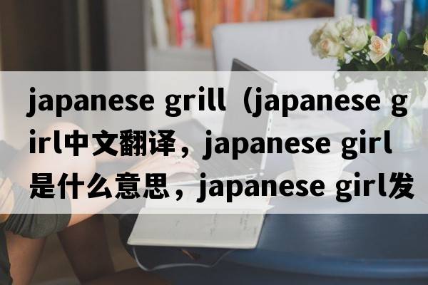 japanese grill（japanese girl中文翻譯，japanese girl是什么意思，japanese girl發(fā)音、用法及例句）