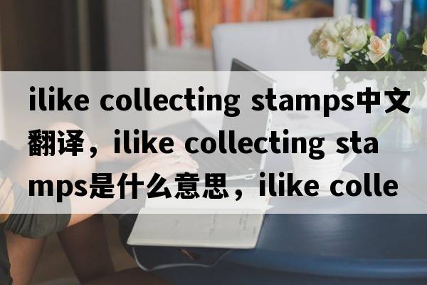 ilike collecting stamps中文翻譯，ilike collecting stamps是什么意思，ilike collecting stamps發(fā)音、用法及例句