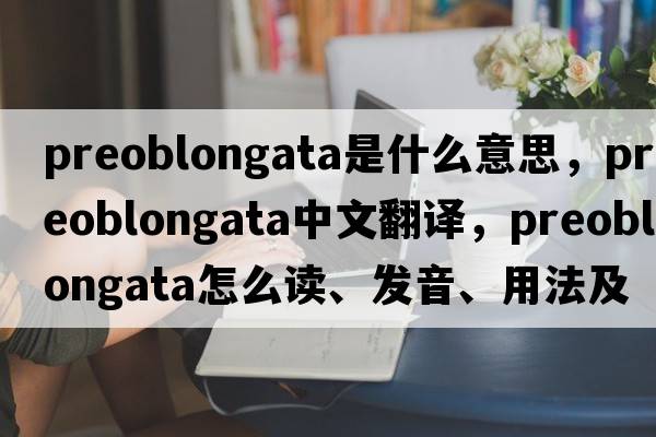 preoblongata是什么意思，preoblongata中文翻譯，preoblongata怎么讀、發(fā)音、用法及例句