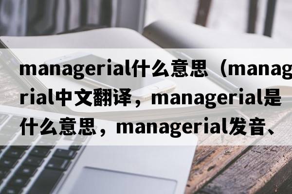 managerial什么意思（managerial中文翻譯，managerial是什么意思，managerial發(fā)音、用法及例句）