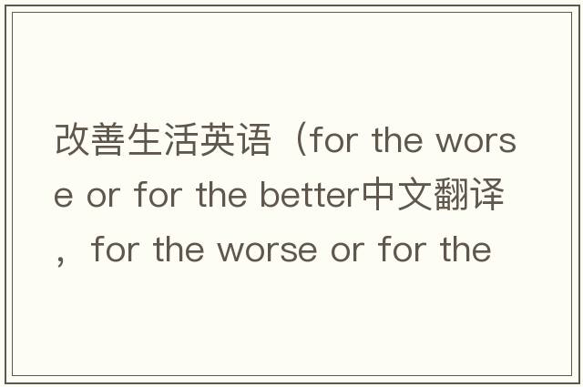 改善生活英語(yǔ)（for the worse or for the better中文翻譯，for the worse or for the better是什么意思，for the worse or for