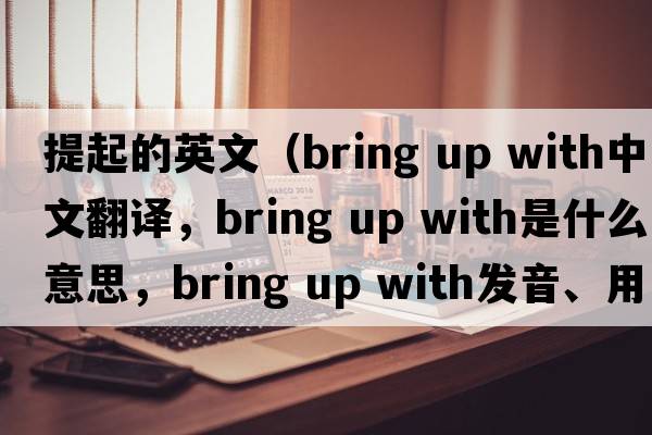 提起的英文（bring up with中文翻譯，bring up with是什么意思，bring up with發(fā)音、用法及例句）