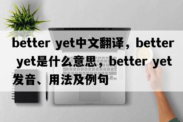 better yet中文翻譯，better yet是什么意思，better yet發(fā)音、用法及例句