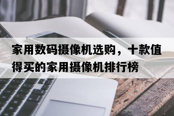 家用數碼攝像機選購，十款值得買(mǎi)的家用攝像機排行榜