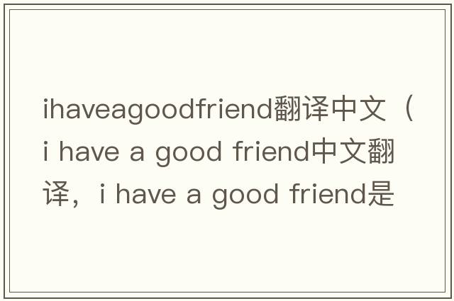 ihaveagoodfriend翻譯中文（i have a good friend中文翻譯，i have a good friend是什么意思，i have a good friend發(fā)音、用法及例句
