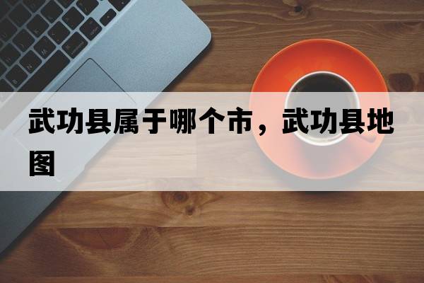 武功縣屬于哪個(gè)市，武功縣地圖
