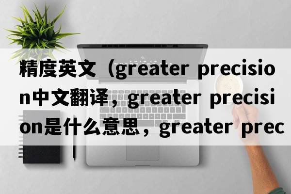 精度英文（greater precision中文翻譯，greater precision是什么意思，greater precision發(fā)音、用法及例句）