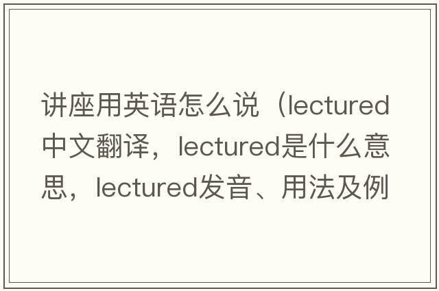 講座用英語(yǔ)怎么說(shuō)（lectured中文翻譯，lectured是什么意思，lectured發(fā)音、用法及例句）