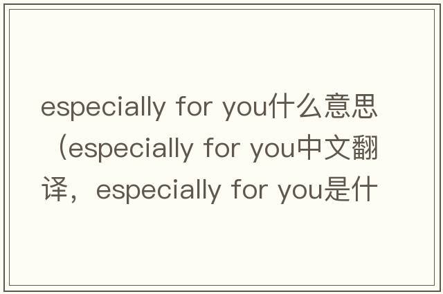 especially for you什么意思（especially for you中文翻譯，especially for you是什么意思，especially for you發(fā)音、用法及例句）