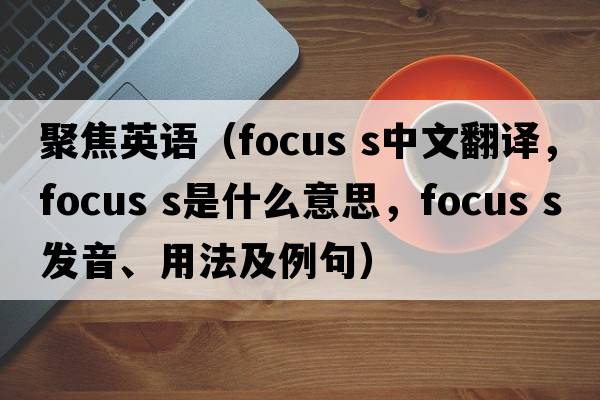 聚焦英語(yǔ)（focus s中文翻譯，focus s是什么意思，focus s發(fā)音、用法及例句）