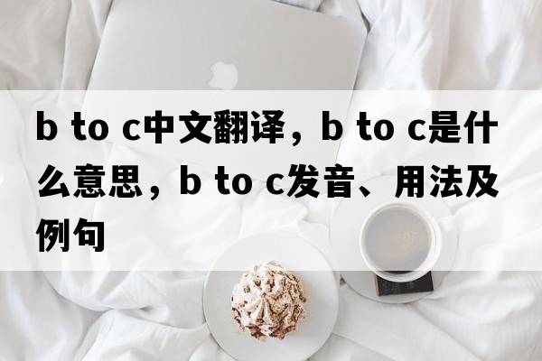 b to c中文翻譯，b to c是什么意思，b to c發(fā)音、用法及例句