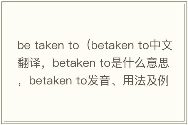 be taken to（betaken to中文翻譯，betaken to是什么意思，betaken to發(fā)音、用法及例句）
