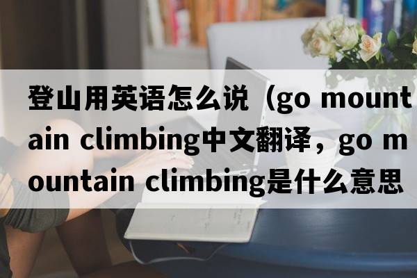 登山用英語(yǔ)怎么說(shuō)（go mountain climbing中文翻譯，go mountain climbing是什么意思，go mountain climbing發(fā)音、用法及例句）
