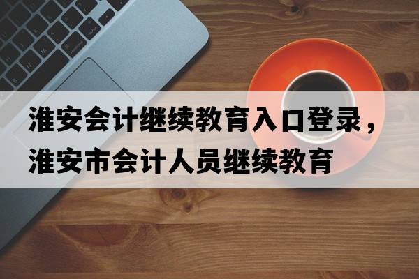 淮安會(huì )計繼續教育入口登錄，淮安市會(huì )計人員繼續教育
