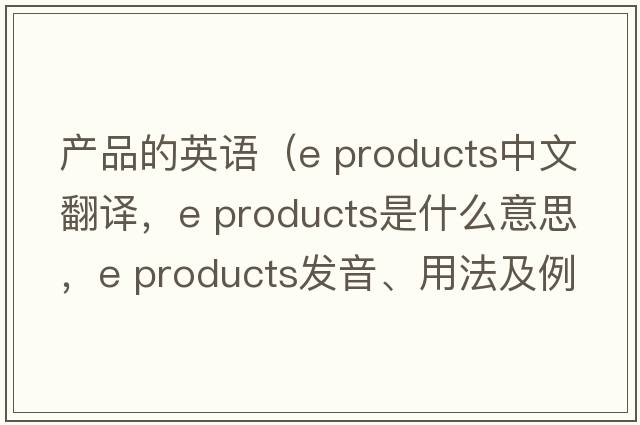 產(chǎn)品的英語(yǔ)（e products中文翻譯，e products是什么意思，e products發(fā)音、用法及例句）