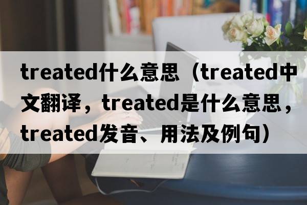 treated什么意思（treated中文翻譯，treated是什么意思，treated發(fā)音、用法及例句）