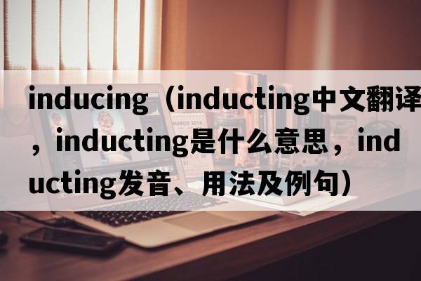 inducing（inducting中文翻譯，inducting是什么意思，inducting發(fā)音、用法及例句）