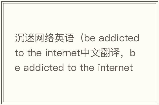 沉迷網(wǎng)絡(luò )英語(yǔ)（be addicted to the internet中文翻譯，be addicted to the internet是什么意思，be addicted to the internet發(fā)