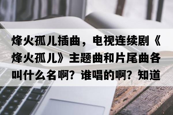 烽火孤兒插曲，電視連續劇《烽火孤兒》主題曲和片尾曲各叫什么名??？誰(shuí)唱的??？知道的告訴我一下，謝謝？