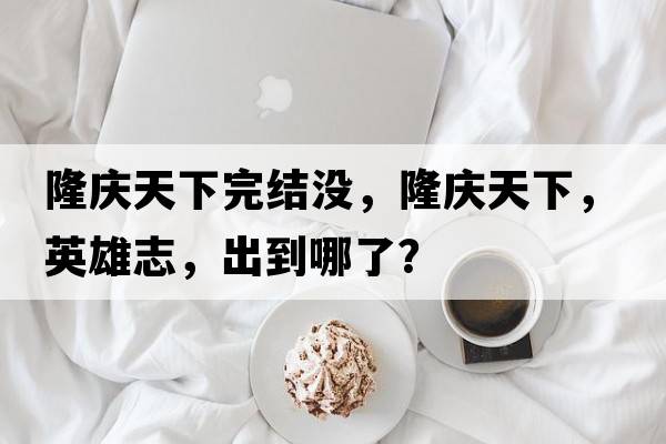 隆慶天下完結沒(méi)，隆慶天下，英雄志，出到哪了？