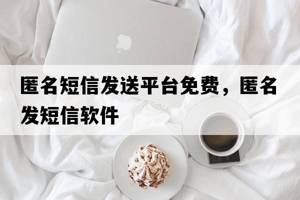 匿名短信發(fā)送平臺免費，匿名發(fā)短信軟件