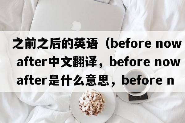 之前之后的英語(yǔ)（before now after中文翻譯，before now after是什么意思，before now after發(fā)音、用法及例句）