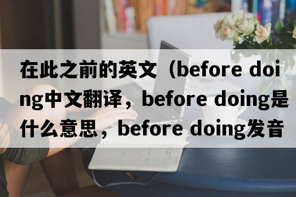 在此之前的英文（before doing中文翻譯，before doing是什么意思，before doing發(fā)音、用法及例句）