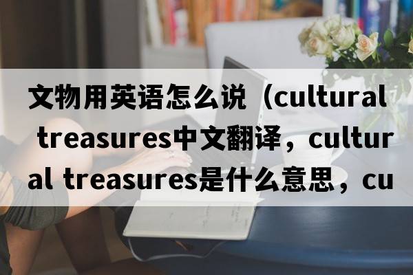 文物用英語(yǔ)怎么說(shuō)（cultural treasures中文翻譯，cultural treasures是什么意思，cultural treasures發(fā)音、用法及例句）