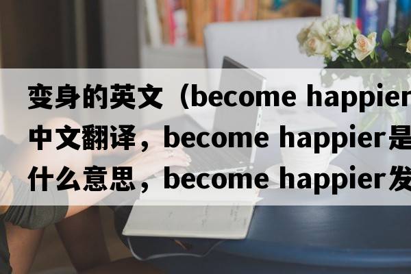 變身的英文（become happier中文翻譯，become happier是什么意思，become happier發(fā)音、用法及例句）