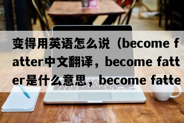 變得用英語(yǔ)怎么說(shuō)（become fatter中文翻譯，become fatter是什么意思，become fatter發(fā)音、用法及例句）