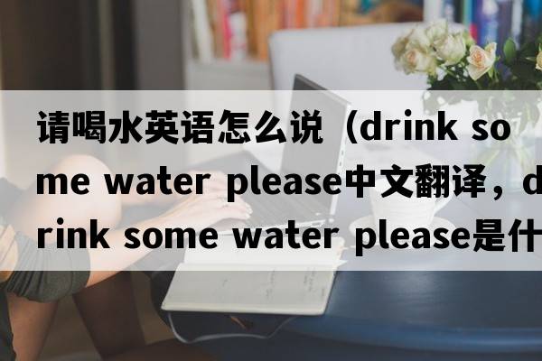請喝水英語(yǔ)怎么說(shuō)（drink some water please中文翻譯，drink some water please是什么意思，drink some water please發(fā)音、用法及例句）